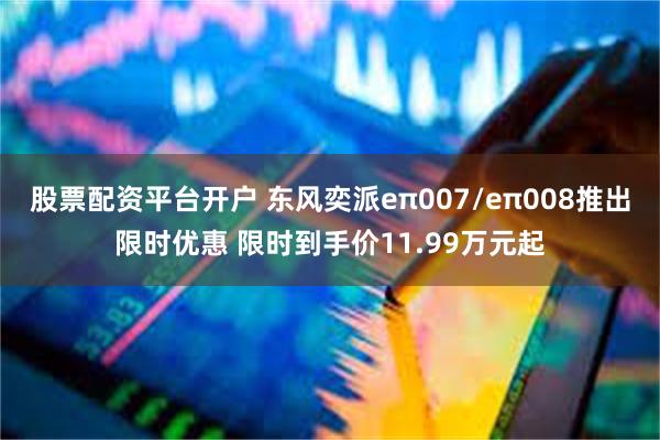 股票配资平台开户 东风奕派eπ007/eπ008推出限时优惠 限时到手价11.99万元起