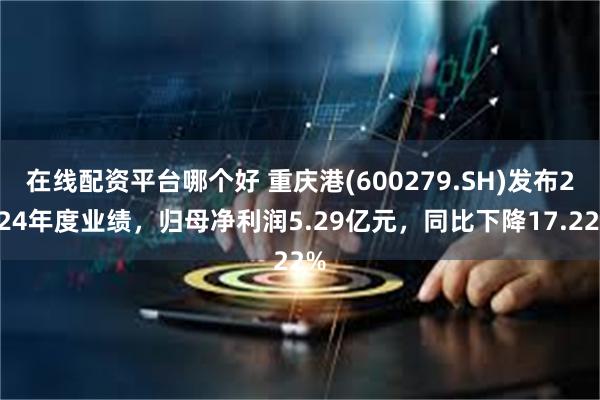 在线配资平台哪个好 重庆港(600279.SH)发布2024年度业绩，归母净利润5.29亿元，同比下降17.22%