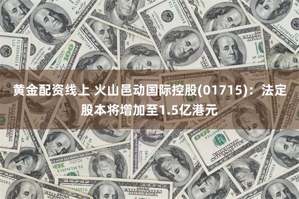 黄金配资线上 火山邑动国际控股(01715)：法定股本将增加至1.5亿港元