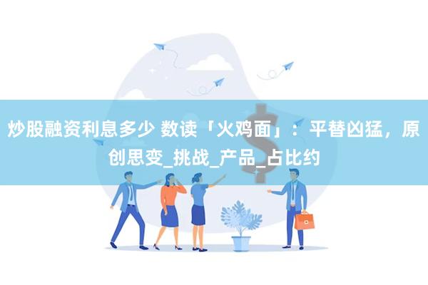 炒股融资利息多少 数读「火鸡面」：平替凶猛，原创思变_挑战_产品_占比约