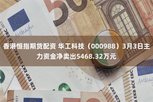 香港恒指期货配资 华工科技（000988）3月3日主力资金净卖出5468.32万元