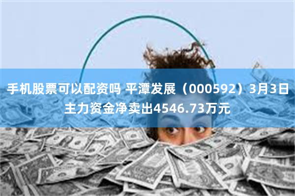手机股票可以配资吗 平潭发展（000592）3月3日主力资金净卖出4546.73万元