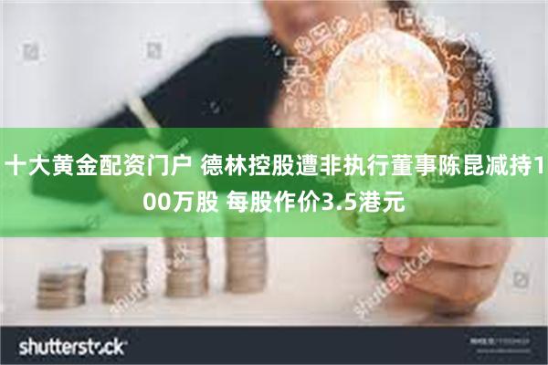 十大黄金配资门户 德林控股遭非执行董事陈昆减持100万股 每股作价3.5港元