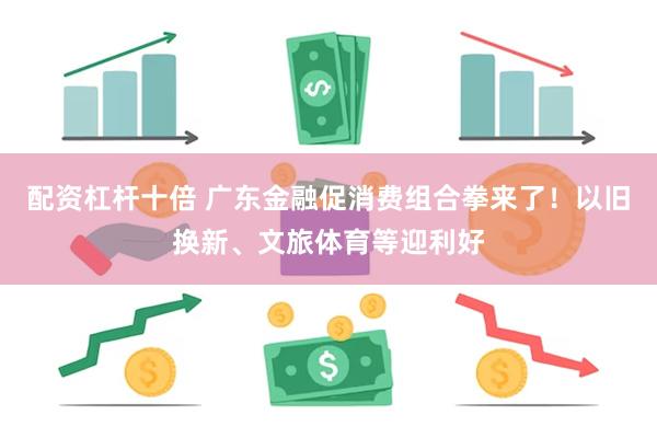 配资杠杆十倍 广东金融促消费组合拳来了！以旧换新、文旅体育等迎利好