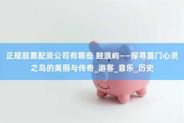 正规股票配资公司有哪些 鼓浪屿——探寻厦门心灵之岛的美丽与传奇_游客_音乐_历史
