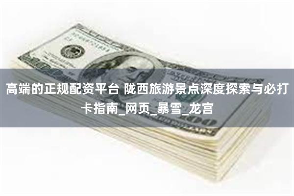 高端的正规配资平台 陇西旅游景点深度探索与必打卡指南_网页_暴雪_龙宫