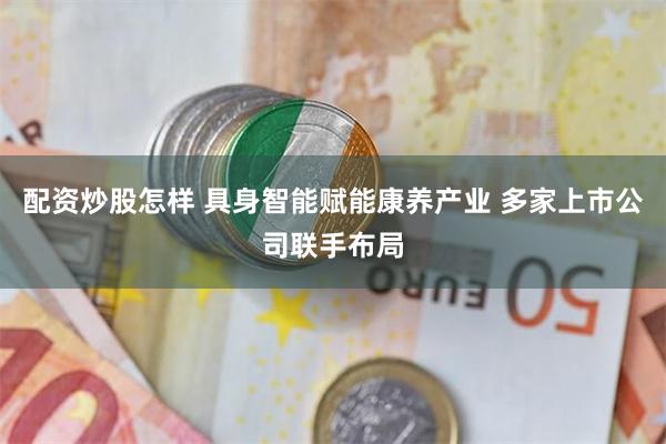 配资炒股怎样 具身智能赋能康养产业 多家上市公司联手布局