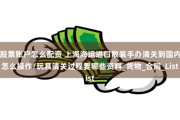 股票账户怎么配资 上海海运进口散装手办清关到国内怎么操作/玩具清关过程要哪些资料_货物_合同_List