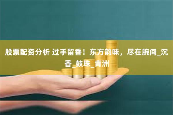 股票配资分析 过手留香！东方韵味，尽在腕间_沉香_鼓珠_青洲