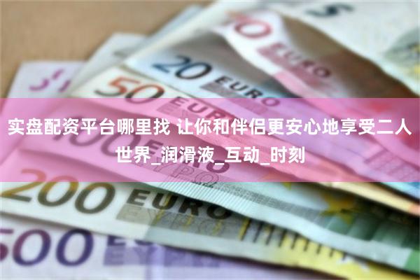 实盘配资平台哪里找 让你和伴侣更安心地享受二人世界_润滑液_互动_时刻