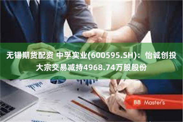 无锡期货配资 中孚实业(600595.SH)：怡诚创投大宗交易减持4968.74万股股份
