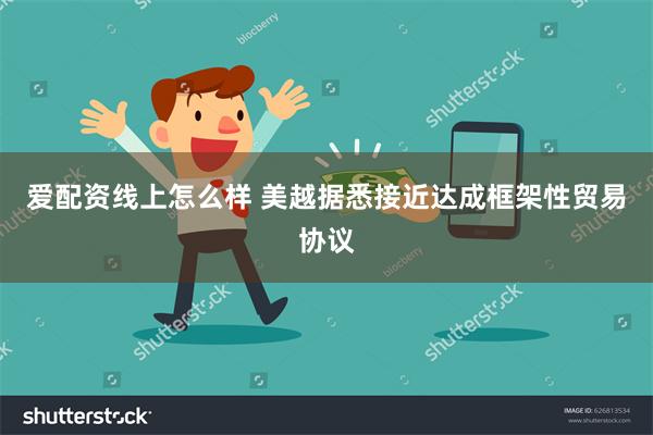 爱配资线上怎么样 美越据悉接近达成框架性贸易协议