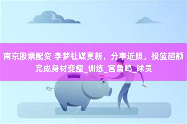 南京股票配资 李梦社媒更新，分享近照，投篮超额完成身材变瘦_训练_宫鲁鸣_球员