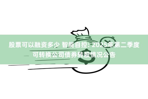股票可以融资多少 智能自控: 2025年第二季度可转换公司债券转股情况公告