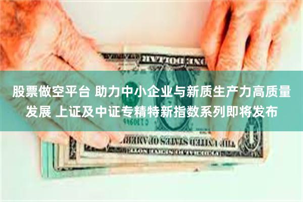 股票做空平台 助力中小企业与新质生产力高质量发展 上证及中证专精特新指数系列即将发布