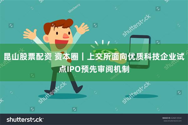 昆山股票配资 资本圈｜上交所面向优质科技企业试点IPO预先审阅机制