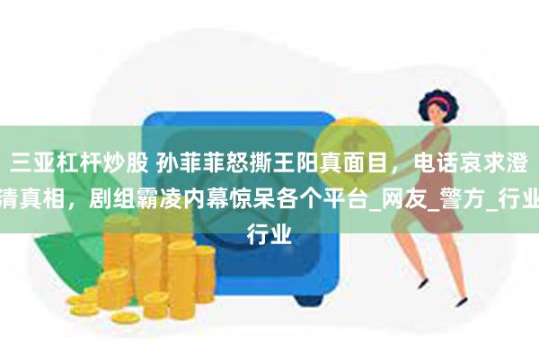 三亚杠杆炒股 孙菲菲怒撕王阳真面目，电话哀求澄清真相，剧组霸凌内幕惊呆各个平台_网友_警方_行业