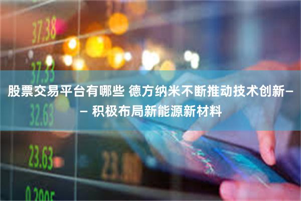 股票交易平台有哪些 德方纳米不断推动技术创新—— 积极布局新能源新材料