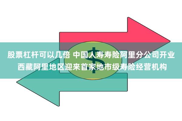 股票杠杆可以几倍 中国人寿寿险阿里分公司开业 西藏阿里地区迎来首家地市级寿险经营机构