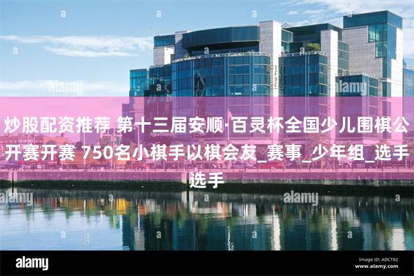 炒股配资推荐 第十三届安顺·百灵杯全国少儿围棋公开赛开赛 750名小棋手以棋会友_赛事_少年组_选手
