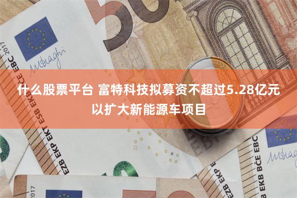 什么股票平台 富特科技拟募资不超过5.28亿元以扩大新能源车项目