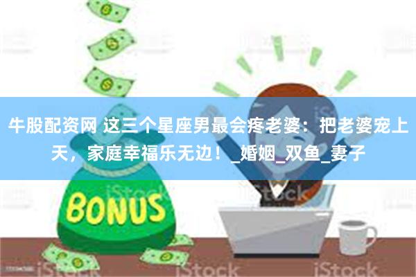 牛股配资网 这三个星座男最会疼老婆：把老婆宠上天，家庭幸福乐无边！_婚姻_双鱼_妻子