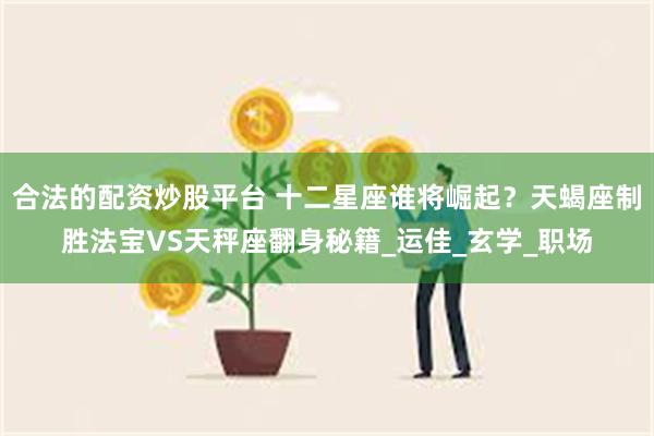 合法的配资炒股平台 十二星座谁将崛起？天蝎座制胜法宝VS天秤座翻身秘籍_运佳_玄学_职场
