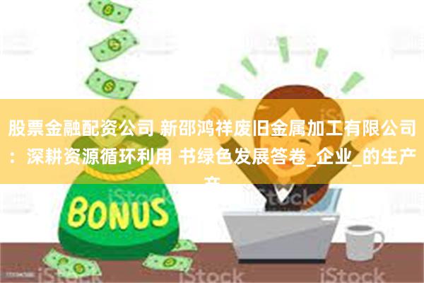 股票金融配资公司 新邵鸿祥废旧金属加工有限公司：深耕资源循环利用 书绿色发展答卷_企业_的生产