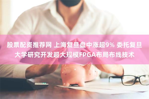 股票配资推荐网 上海复旦盘中涨超9% 委托复旦大学研究开发超大规模FPGA布局布线技术