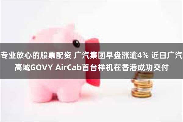 专业放心的股票配资 广汽集团早盘涨逾4% 近日广汽高域GOVY AirCab首台样机在香港成功交付