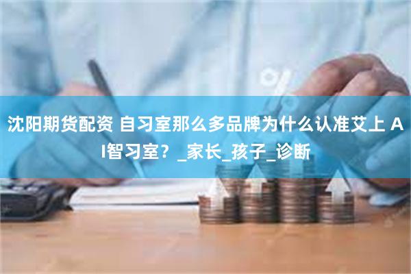 沈阳期货配资 自习室那么多品牌为什么认准艾上 AI智习室？_家长_孩子_诊断