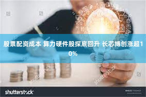 股票配资成本 算力硬件股探底回升 长芯博创涨超10%
