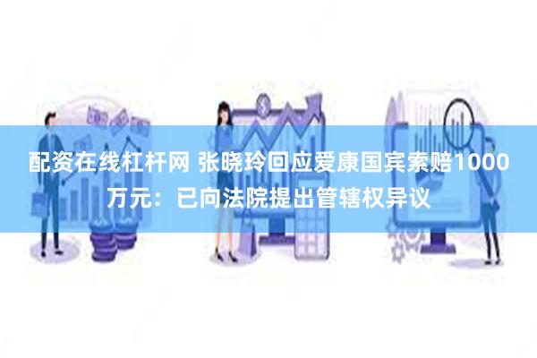 配资在线杠杆网 张晓玲回应爱康国宾索赔1000万元：已向法院提出管辖权异议