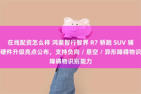 在线配资怎么样 鸿蒙智行智界 R7 轿跑 SUV 辅助驾驶硬件升级亮点公布，支持负向 / 悬空 / 异形障碍物识别能力