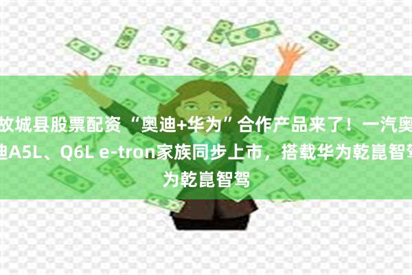 故城县股票配资 “奥迪+华为”合作产品来了！一汽奥迪A5L、Q6L e-tron家族同步上市，搭载华为乾崑智驾