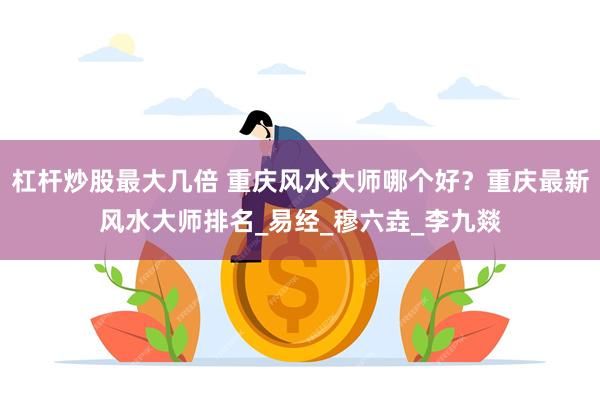 杠杆炒股最大几倍 重庆风水大师哪个好？重庆最新风水大师排名_易经_穆六垚_李九燚