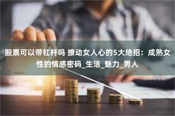 股票可以带杠杆吗 撩动女人心的5大绝招：成熟女性的情感密码_生活_魅力_男人