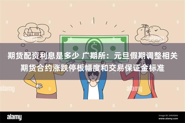 期货配资利息是多少 广期所:元旦假期调整相关期货合约涨跌停板幅度和交易保证金标准